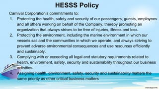 HESSS Policy
Carnival Corporation’s commitments to:
1. Protecting the health, safety and security of our passengers, guests, employees
and all others working on behalf of the Company, thereby promoting an
organization that always strives to be free of injuries, illness and loss.
2. Protecting the environment, including the marine environment in which our
vessels sail and the communities in which we operate, and always striving to
prevent adverse environmental consequences and use resources efficiently
and sustainably.
3. Complying with or exceeding all legal and statutory requirements related to
health, environment, safety, security and sustainability throughout our business
activities.
4. Assigning health, environment, safety, security and sustainability matters the
same priority as other critical business matters
 