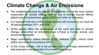 Climate Change & Air Emissions
● The worldwide demand for energy is considered one of the main factors
responsible for climate change, and its use of energy sources affects
global output of greenhouse gases (GHG) and other air emissions.
● It is expected that the world’s energy demand will increase by as much as
36 percent between 2011 and 2030.
● GHGs greatly affect the temperature of the earth and lead to climate
change, while other air emissions pose a threat to human, animal, and
environmental health.
● Major contributors: carbon dioxide (CO2), methane (CH4), nitrous oxide
(N2O) and chlorofluorocarbons (CFC)
● In the cruise industry, fuel is the primary source of energy consumed for
ship propulsion and generation of on-board hotel power.
 