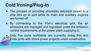 Cold Ironing/Plug-In
● The process of providing shoreside electrical power to a
ship tied up at port while its main and auxiliary engines
are turned off.
● By connecting to the Port’s electrical grid, the air
emissions are managed and regulated under the emission
control requirements at the power plant supplying it.
● Only five ports worldwide are currently doing this and
three ports with shore power projects under construction.
 