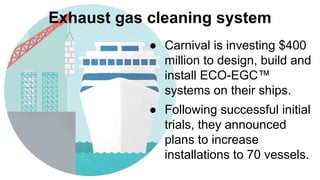 Exhaust gas cleaning system
● Carnival is investing $400
million to design, build and
install ECO-EGC™
systems on their ships.
● Following successful initial
trials, they announced
plans to increase
installations to 70 vessels.
 
