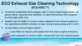 ECO Exhaust Gas Cleaning Technology
(ECO-EGC™)
● Combined established technologies used in shore-based applications, (ie:
power plants, factories and vehicles), to clean the exhaust from engines
burning high-sulfur fuel.
● System has the ability to remove major pollutants from exhaust gases at
any operating condition (whether at sea, during maneuvering and in port.)
● Incorporates a two-pronged system –
○ 1:uses filters to reduce particulates from the ship’s engine emissions,
○ 2:uses seawater to remove sulfur compounds from the exhaust gases.
 