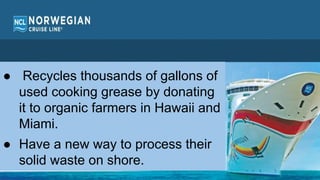 Norwegian Cruise line
● Recycles thousands of gallons of
used cooking grease by donating
it to organic farmers in Hawaii and
Miami.
● Have a new way to process their
solid waste on shore.
 