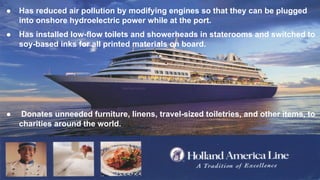 ● Has reduced air pollution by modifying engines so that they can be plugged
into onshore hydroelectric power while at the port.
● Has installed low-flow toilets and showerheads in staterooms and switched to
soy-based inks for all printed materials on board.
● Donates unneeded furniture, linens, travel-sized toiletries, and other items, to
charities around the world.
 
