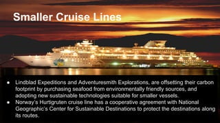Smaller Cruise Lines
● Lindblad Expeditions and Adventuresmith Explorations, are offsetting their carbon
footprint by purchasing seafood from environmentally friendly sources, and
adopting new sustainable technologies suitable for smaller vessels.
● Norway’s Hurtigruten cruise line has a cooperative agreement with National
Geographic’s Center for Sustainable Destinations to protect the destinations along
its routes.
 