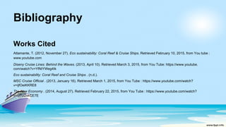 Bibliography
Works Cited
Attamante, T. (2012, November 27). Eco sustainability: Coral Reef & Cruise Ships. Retrieved February 10, 2015, from You tube :
www.youtube.com
Diseny Cruise Lines: Behind the Waves. (2013, April 10). Retrieved March 3, 2015, from You Tube: https://www.youtube.
com/watch?v=YfNIYWeg4Ik
Eco sustainability: Coral Reef and Cruise Ships . (n.d.).
MSC Cruise Official . (2013, January 16). Retrieved March 1, 2015, from You Tube : https://www.youtube.com/watch?
v=ijfOeiKKRE8
The New Economy . (2014, August 27). Retrieved February 22, 2015, from You Tube : https://www.youtube.com/watch?
v=U7ui2xkCE7E
 
