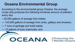 Oceana Environmental Group
According to the environmental group Oceana, the average
cruise ship produces the following immense amount of pollution
every day:
– 25,000 gallons of sewage from toilets;
— 143,000 gallons of sewage from sinks, galleys and showers;
— 7 tons of garbage and solid waste;
— 15 gallons of toxic chemicals; and
— 7,000 gallons of oily bilge water.
 