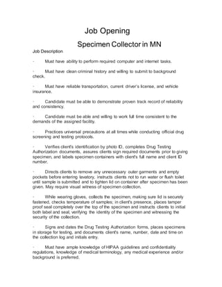 Job Opening
Specimen Collector in MN
Job Description
· Must have ability to perform required computer and internet tasks.
· Must have clean criminal history and willing to submit to background
check.
· Must have reliable transportation, current driver’s license, and vehicle
insurance.
· Candidate must be able to demonstrate proven track record of reliability
and consistency.
· Candidate must be able and willing to work full time consistent to the
demands of the assigned facility.
· Practices universal precautions at all times while conducting official drug
screening and testing protocols.
· Verifies client's identification by photo ID, completes Drug Testing
Authorization documents, assures clients sign required documents prior to giving
specimen, and labels specimen containers with client's full name and client ID
number.
· Directs clients to remove any unnecessary outer garments and empty
pockets before entering lavatory, instructs clients not to run water or flush toilet
until sample is submitted and to tighten lid on container after specimen has been
given. May require visual witness of specimen collection.
· While wearing gloves, collects the specimen, making sure lid is securely
fastened, checks temperature of samples; in client's presence, places tamper
proof seal completely over the top of the specimen and instructs clients to initial
both label and seal, verifying the identity of the specimen and witnessing the
security of the collection.
· Signs and dates the Drug Testing Authorization forms, places specimens
in storage for testing, and documents client's name, number, date and time on
the collection log and initials entry.
· Must have ample knowledge of HIPAA guidelines and confidentiality
regulations, knowledge of medical terminology, any medical experience and/or
background is preferred.
 