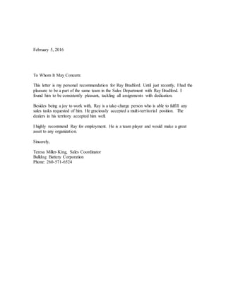 February 5, 2016
To Whom It May Concern:
This letter is my personal recommendation for Ray Bradford. Until just recently, I had the
pleasure to be a part of the same team in the Sales Department with Ray Bradford. I
found him to be consistently pleasant, tackling all assignments with dedication.
Besides being a joy to work with, Ray is a take-charge person who is able to fulfill any
sales tasks requested of him. He graciously accepted a multi-territorial position. The
dealers in his territory accepted him well.
I highly recommend Ray for employment. He is a team player and would make a great
asset to any organization.
Sincerely,
Teresa Miller-King, Sales Coordinator
Bulldog Battery Corporation
Phone: 260-571-6524
 