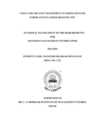 “LOAN AND ADVANCE MANGEMENT IN GOPINATH PATIL
PARSIK JANATA SAHAKARI BANK LTD”
IN PARTIAL FULFILLMENT OF THE REQUIREMENTS
FOR
MASTER IN MANAGEMENT STUDIES (MMS)
2013-2015
STUDENT NAME: MANGESH SHANKAR SONAWANE
ROLL NO : C22
SUBMITTED TO
DR. V. N. BEDEKAR INSTITUTE OF MANAGEMENT STUDIES,
THANE
 