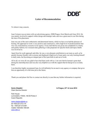 Letter of Recommendation
To whom it may concern.
Juan Cortazar was an intern with our advertising agency, DDB Prague, from March until June 2014. He
was mainly involved in support within design and strategic tasks and was a great asset to our firm during
the time of his placement.
Juan was one of the most enthusiastic and determined interns, which we have ever had the pleasure of
hosting. His approach to work is very positive and constructive, with a high level of professionalism that
was very welcomed by everyone in our agency. Every task that he was given was completed in a timely
and quality fashion, be it research data gathering or idea proposals for specific briefs and topics thathe
was involved in.
Apart from his work approach and ethic, he was a very pleasant contribution to our team as such, as he
quickly became friendly with everyone and displayed a high level of team spirit, not only limiting himself
to daily tasks, but becoming an integral part of the team both in and out of work.
All in all, we were all very glad to have had Juan work with us. I am sure that he learned a great deal
during his internship here and was also very helpful to us with the support that he had given us on daily
basis.
I can therefore highly recommend Juan, he will definitely be an asset to any agency or company that gives
him an opportunity of a full-time job in the future.
Thank you and please feel free to contact me directly in case that any further information is required.
Darko Silajdžić In Prague, 23rd
of June 2014
Client Service Director
Park House
Lomnického 1705/5, 140 00 Praha 4
Czech Republic
darko.silajdzic@ddb.cz
tel +420.221.013.114
fax +420.221.013.901
mobile +420.602.158.024
www.ddb.cz
 
