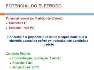 POTENCIAL DO ELETRODO
Potencial normal (ou Padrão) do Eletrodo
Símbolo = E0
Unidade = volt (V)
Conceito: é a grandeza que mede a capacidade que o
eletrodo possui de sofrer oxi-redução nas condições
padrão
Condição Padrão
Concentração da solução: 1 mol/L;
Pressão: 1 atm
Temperatura: 25o.C
 