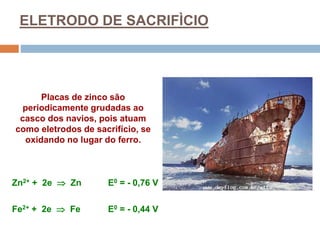 ELETRODO DE SACRIFÌCIO
Placas de zinco são
periodicamente grudadas ao
casco dos navios, pois atuam
como eletrodos de sacrifício, se
oxidando no lugar do ferro.
Zn2+ + 2e  Zn E0 = - 0,76 V
Fe2+ + 2e  Fe E0 = - 0,44 V
 