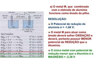 a) O metal M, que combinado
com o eletrodo de alumínio
funcione como ânodo da pilha.
RESOLUÇÃO:
O Potencial de redução do
alumínio é = -1,66 V;
O metal M para atuar como
ânodo deverá sofrer OXIDAÇÃO e
deverá, portanto possuir MENOR
potencial de REDUÇÃO que o
Alumínio.
O único metal com potencial de
redução menor que o Alumínio é o
MAGNÉSIO = -2,36 V
 