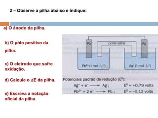 2 – Observe a pilha abaixo e indique:
a) O ânodo da pilha.
b) O pólo positivo da
pilha.
c) O eletrodo que sofre
oxidação.
d) Calcule o E da pilha.
e) Escreva a notação
oficial da pilha.
 