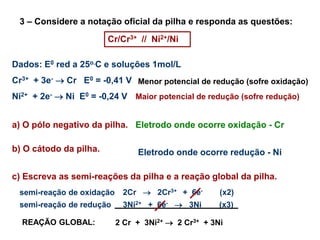 3 – Considere a notação oficial da pilha e responda as questões:
Cr/Cr3+ // Ni2+/Ni
a) O pólo negativo da pilha.
b) O cátodo da pilha.
c) Escreva as semi-reações da pilha e a reação global da pilha.
Dados: E0 red a 25o.C e soluções 1mol/L
Cr3+ + 3e-  Cr E0 = -0,41 V
Ni2+ + 2e-  Ni E0 = -0,24 V
Menor potencial de redução (sofre oxidação)
Maior potencial de redução (sofre redução)
Eletrodo onde ocorre oxidação - Cr
Eletrodo onde ocorre redução - Ni
2Cr  2Cr3+ + 6e- (x2)
semi-reação de oxidação
semi-reação de redução 3Ni2+ + 6e-  3Ni (x3)
REAÇÃO GLOBAL: 2 Cr + 3Ni2+  2 Cr3+ + 3Ni
 