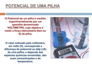 POTENCIAL DE UMA PILHA
O Potencial de um pilha é medido
experimentalmente por um
aparelho denominado
VOLTIMETRO, cujo objetivo é
medir a força eletromotriz (fem ou
E) da pilha.
O valor indicado pelo voltímetro,
em volts (V), corresponde a
diferença de potencial ou ddp (E)
de uma pillha, e depende das
espécies químicas envolvidas, das
suas concentrações e da
temperatura.
 
