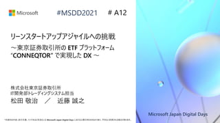Microsoft Japan Digital Days
*本資料の内容 (添付文書、リンク先などを含む) は Microsoft Japan Digital Days における公開日時点のものであり、予告なく変更される場合があります。
#MSDD2021 # A12
リーンスタートアップアジャイルへの挑戦
～東京証券取引所の ETF プラットフォーム
“CONNEQTOR” で実現した DX ～
株式会社東京証券取引所
IT開発部トレーディングシステム担当
松田 敬治 ／ 近藤 誠之
 