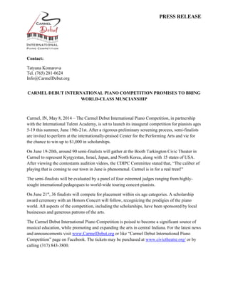PRESS RELEASE
Contact:
Tatyana Komarova
Tel. (765) 281-0624
Info@CarmelDebut.org
CARMEL DEBUT INTERNATIONAL PIANO COMPETITION PROMISES TO BRING
WORLD-CLASS MUSCIANSHIP
Carmel, IN, May 8, 2014 – The Carmel Debut International Piano Competition, in partnership
with the International Talent Academy, is set to launch its inaugural competition for pianists ages
5-19 this summer, June 19th-21st. After a rigorous preliminary screening process, semi-finalists
are invited to perform at the internationally-praised Center for the Performing Arts and vie for
the chance to win up to $1,000 in scholarships.
On June 19-20th, around 90 semi-finalists will gather at the Booth Tarkington Civic Theater in
Carmel to represent Kyrgyzstan, Israel, Japan, and North Korea, along with 15 states of USA.
After viewing the contestants audition videos, the CDIPC Committee stated that, “The caliber of
playing that is coming to our town in June is phenomenal. Carmel is in for a real treat!"
The semi-finalists will be evaluated by a panel of four esteemed judges ranging from highly-
sought international pedagogues to world-wide touring concert pianists.
On June 21st
, 36 finalists will compete for placement within six age categories. A scholarship
award ceremony with an Honors Concert will follow, recognizing the prodigies of the piano
world. All aspects of the competition, including the scholarships, have been sponsored by local
businesses and generous patrons of the arts.
The Carmel Debut International Piano Competition is poised to become a significant source of
musical education, while promoting and expanding the arts in central Indiana. For the latest news
and announcements visit www.CarmelDebut.org or like “Carmel Debut International Piano
Competition” page on Facebook. The tickets may be purchased at www.civictheatre.org/ or by
calling (317) 843-3800.
 