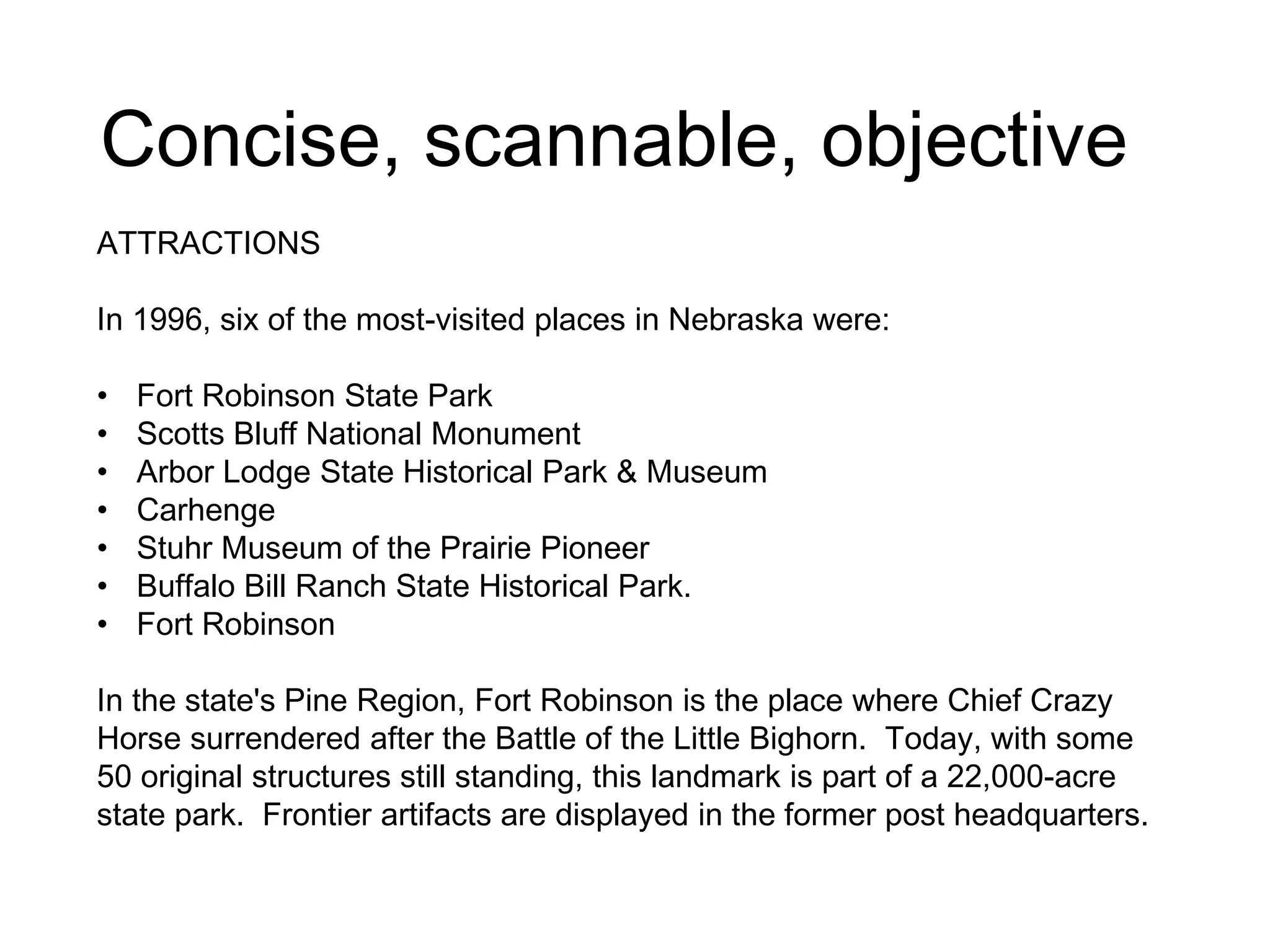 Concise, scannable, objective
ATTRACTIONS
In 1996, six of the most-visited places in Nebraska were:
• Fort Robinson State Park
• Scotts Bluff National Monument
• Arbor Lodge State Historical Park & Museum
• Carhenge
• Stuhr Museum of the Prairie Pioneer
• Buffalo Bill Ranch State Historical Park.
• Fort Robinson
In the state's Pine Region, Fort Robinson is the place where Chief Crazy
Horse surrendered after the Battle of the Little Bighorn. Today, with some
50 original structures still standing, this landmark is part of a 22,000-acre
state park. Frontier artifacts are displayed in the former post headquarters.
 