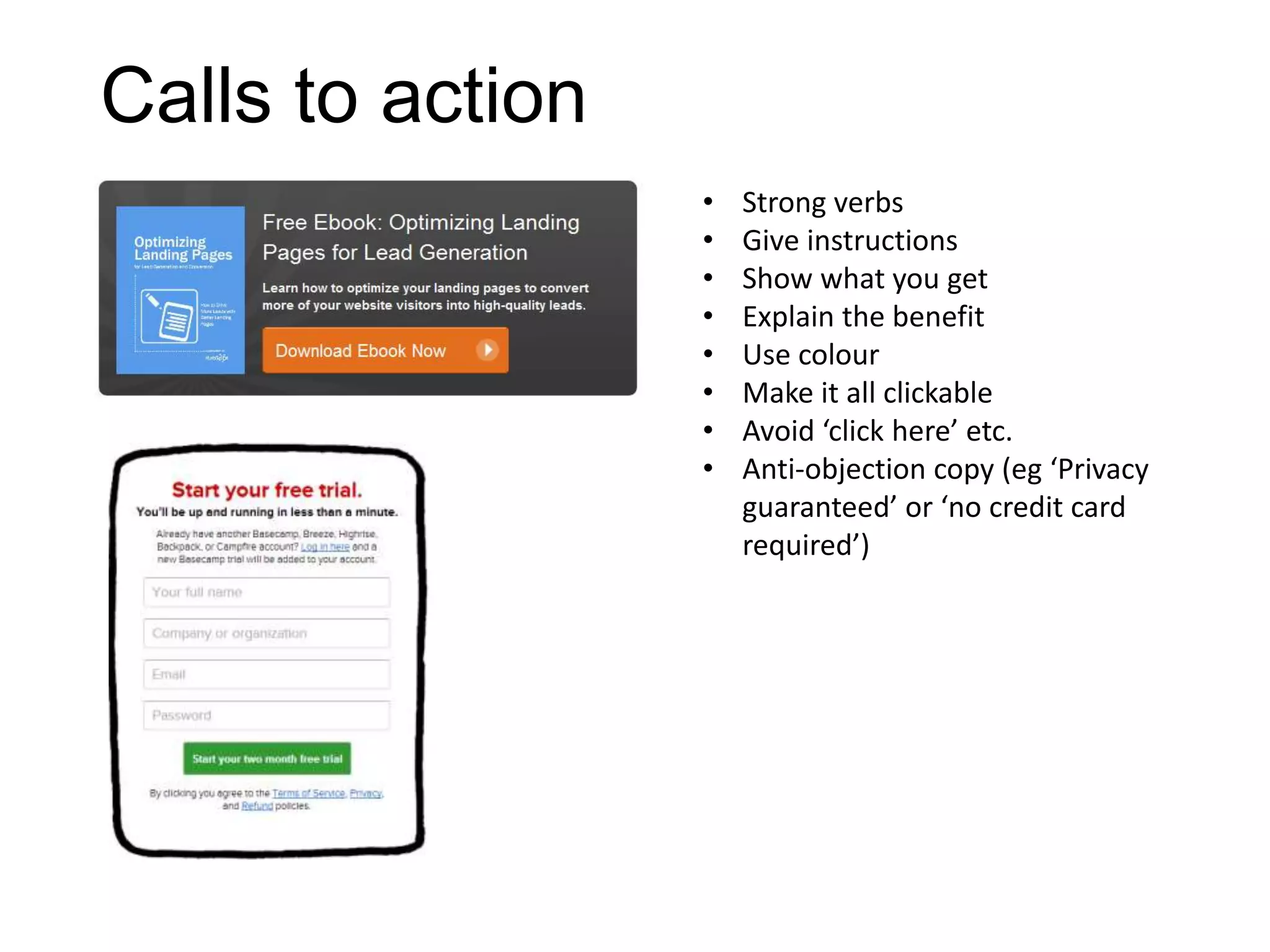 Calls to action
• Strong verbs
• Give instructions
• Show what you get
• Explain the benefit
• Use colour
• Make it all clickable
• Avoid ‘click here’ etc.
• Anti-objection copy (eg ‘Privacy
guaranteed’ or ‘no credit card
required’)
 