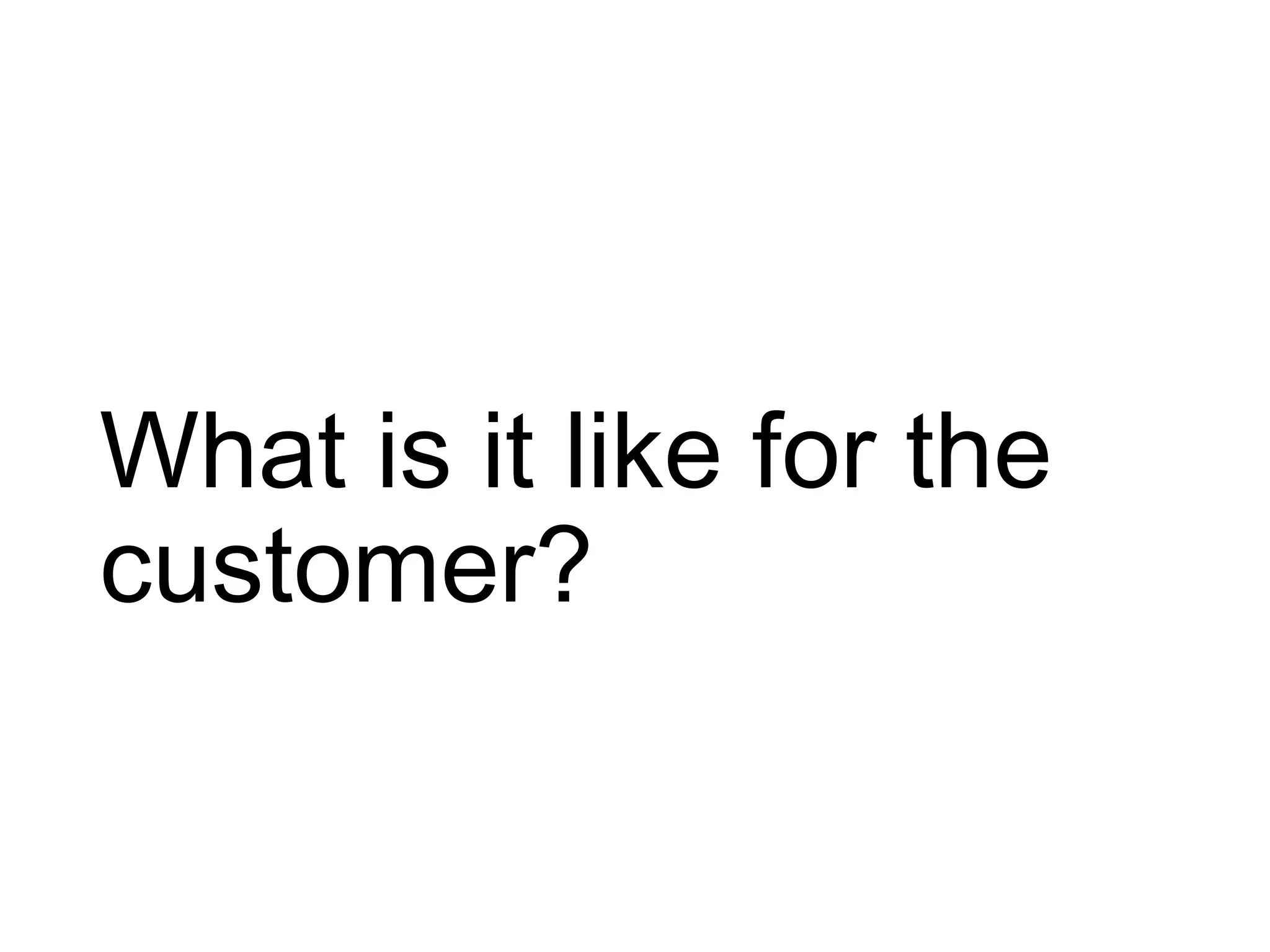 What is it like for the
customer?
 