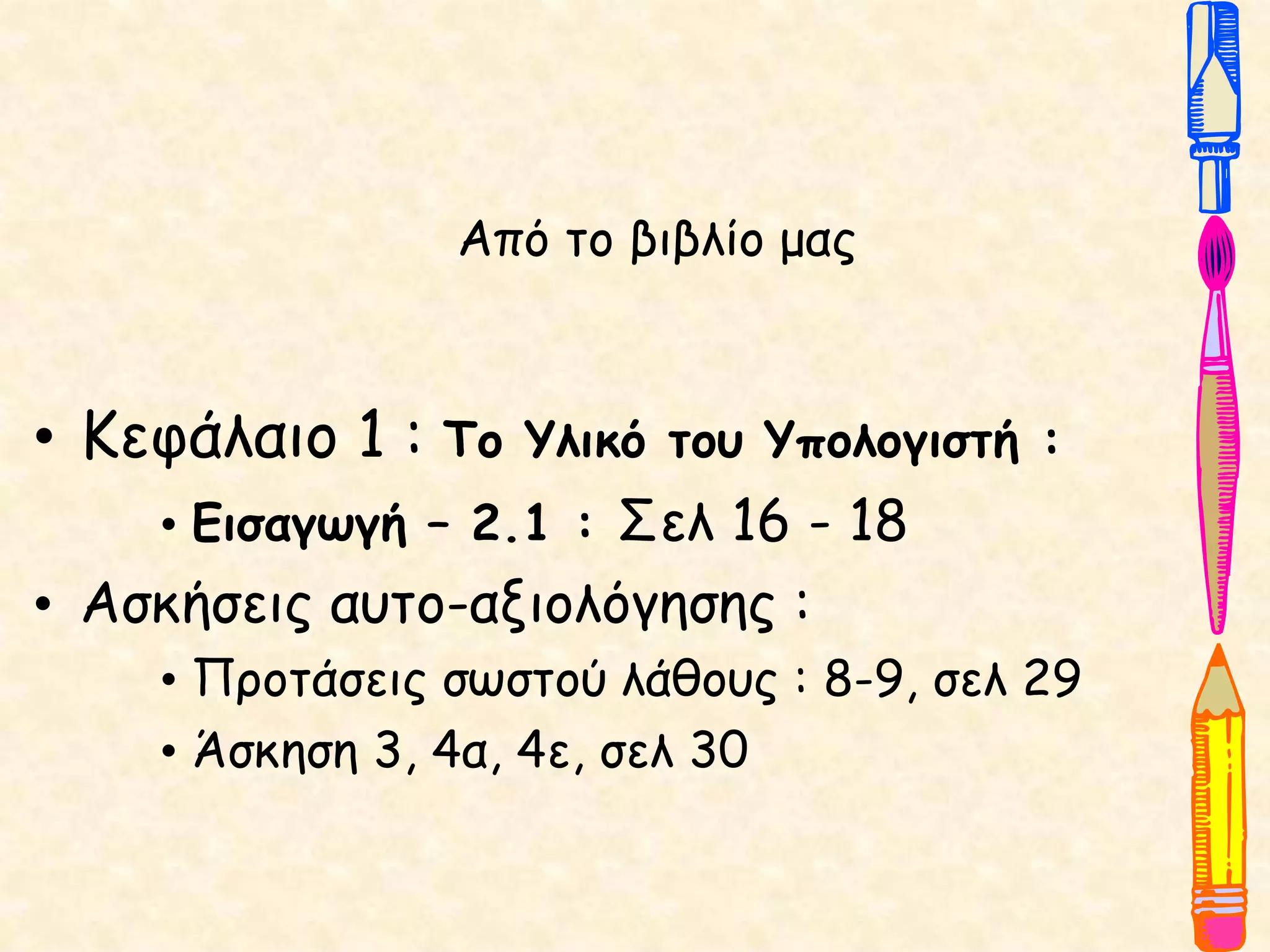 Από το βιβλίο μας
• Κεφάλαιο 1 : Το Υλικό του Υπολογιστή :
• Εισαγωγή – 2.1 : Σελ 16 - 18
• Ασκήσεις αυτο-αξιολόγησης :
• Προτάσεις σωστού λάθους : 8-9, σελ 29
• Άσκηση 3, 4α, 4ε, σελ 30
 