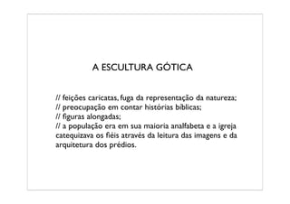 A ESCULTURA GÓTICA


// feições caricatas, fuga da representação da natureza;
// preocupação em contar histórias bíblicas;
// ﬁguras alongadas;
// a população era em sua maioria analfabeta e a igreja
catequizava os ﬁéis através da leitura das imagens e da
arquitetura dos prédios.
 