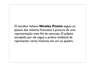 O escultor italiano Nicolas Pisano seguiu os
passos dos mestres franceses à procura de uma
representação mais ﬁel da natureza. O púlpito
esculpido por ele segue a prática medieval de
representar várias histórias em um só quadro.
 