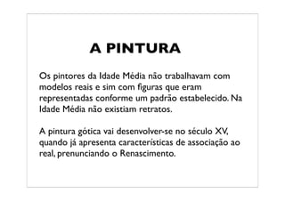 A PINTURA
Os pintores da Idade Média não trabalhavam com
modelos reais e sim com ﬁguras que eram
representadas conforme um padrão estabelecido. Na
Idade Média não existiam retratos.

A pintura gótica vai desenvolver-se no século XV,
quando já apresenta características de associação ao
real, prenunciando o Renascimento.
 
