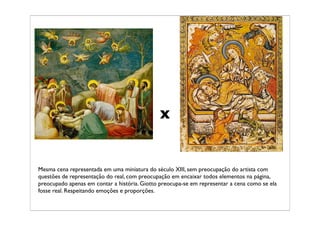 x


Mesma cena representada em uma miniatura do século XIII, sem preocupação do artista com
questões de representação do real, com preocupação em encaixar todos elementos na página,
preocupado apenas em contar a história. Giotto preocupa-se em representar a cena como se ela
fosse real. Respeitando emoções e proporções.
 