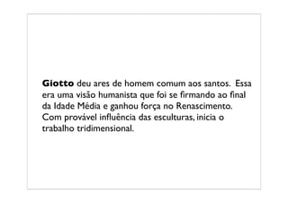 Giotto deu ares de homem comum aos santos. Essa
era uma visão humanista que foi se ﬁrmando ao ﬁnal
da Idade Média e ganhou força no Renascimento.
Com provável inﬂuência das esculturas, inicia o
trabalho tridimensional.
 