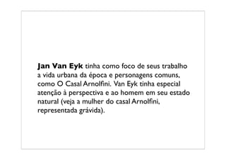 Jan Van Eyk tinha como foco de seus trabalho
a vida urbana da época e personagens comuns,
como O Casal Arnolﬁni. Van Eyk tinha especial
atenção à perspectiva e ao homem em seu estado
natural (veja a mulher do casal Arnolﬁni,
representada grávida).
 