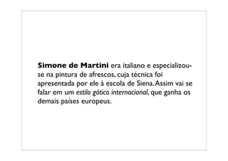 Simone de Martini era italiano e especializou-
se na pintura de afrescos, cuja técnica foi
apresentada por ele à escola de Siena. Assim vai se
falar em um estilo gótico internacional, que ganha os
demais países europeus.
 