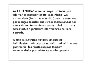 As ILUMINURAS eram as imagens criadas para
adornar os manuscritos da Idade Média. Os
manuscritos (livros, pergaminhos), eram transcritos
por monges copistas, que viviam enclausurados nos
monastérios. As iluminuras eram trabalhadas com
cores fortes e ganhavam interferências de tinta
dourada.

A arte da ilustração ganhava um caráter
individualista, pois poucos as podiam adquirir (eram
patrimônio dos mosteiros, mas também
encomendados por aristocratas e burgueses) .
 