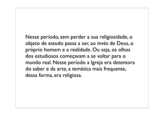 Nesse período, sem perder a sua religiosidade, o
objeto de estudo passa a ser, ao invés de Deus, o
próprio homem e a realidade. Ou seja, os olhos
dos estudiosos começavam a se voltar para o
mundo real. Nesse período a Igreja era detentora
do saber e da arte, a temática mais frequente,
dessa forma, era religiosa.
 