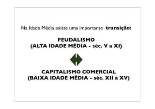 Na Idade Média existe uma importante transição:

            FEUDALISMO
   (ALTA IDADE MÉDIA - séc. V a XI)




      CAPITALISMO COMERCIAL
  (BAIXA IDADE MÉDIA - séc. XII a XV)
 