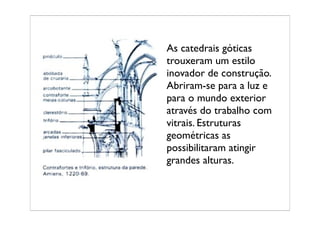 As catedrais góticas
trouxeram um estilo
inovador de construção.
Abriram-se para a luz e
para o mundo exterior
através do trabalho com
vitrais. Estruturas
geométricas as
possibilitaram atingir
grandes alturas.
 