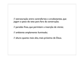 // estruturação entre contrafortes e arcobotantes, que
jogam o peso do teto para fora da construção;

// paredes ﬁnas, que permitem a inserção de vitrais;

// ambiente amplamente iluminado;

// altura: quanto mais alto, mais próximo de Deus.
 