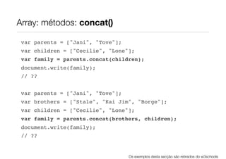 Array: métodos: concat()

 var parents = ["Jani", "Tove"];
 var children = ["Cecilie", "Lone"];
 var family = parents.concat(children);
 document.write(family);
 // ??


 var parents = ["Jani", "Tove"];
 var brothers = ["Stale", "Kai Jim", "Borge"];
 var children = ["Cecilie", "Lone"];
 var family = parents.concat(brothers, children);
 document.write(family);
 // ??


                                   Os exemplos desta secção são retirados do w3schools
 
