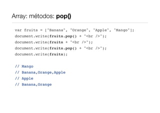 Array: métodos: pop()

 var fruits = ["Banana", "Orange", "Apple", "Mango"];
 document.write(fruits.pop() + "<br />");
 document.write(fruits + "<br />");
 document.write(fruits.pop() + "<br />");
 document.write(fruits);


 // Mango
 // Banana,Orange,Apple
 // Apple
 // Banana,Orange
 