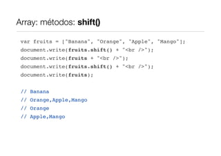 Array: métodos: shift()

 var fruits = ["Banana", "Orange", "Apple", "Mango"];
 document.write(fruits.shift() + "<br />");
 document.write(fruits + "<br />");
 document.write(fruits.shift() + "<br />");
 document.write(fruits);


 // Banana
 // Orange,Apple,Mango
 // Orange
 // Apple,Mango
 