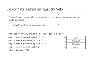 De volta às resmas de gajas do Nelo

• O Nelo é muito esquecido e por isso temos de gerar uma mensagem de
  alerta que diga:

     • “Nelo, mulher, as tuas gajas são: ..., ..., ..., ...”


 var msg = “Nelo, mulher, as tuas gajas são: “;
 msg = msg + gajasNelo[0] + “, “;                              0     “Jair”
 msg = msg + gajasNelo[1] + “, “;                              1   “Porﬁrio”
 msg = msg + gajasNelo[2] + “, “;                              2   “Zacarias”
 msg = msg + gajasNelo[3];                                     3   “Marcão”
 alert (msg); //??
 
