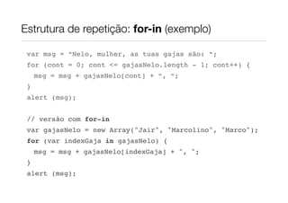 Estrutura de repetição: for-in (exemplo)

 var msg = “Nelo, mulher, as tuas gajas são: “;
 for (cont = 0; cont <= gajasNelo.length - 1; cont++) {
     msg = msg + gajasNelo[cont] + “, “;
 }
 alert (msg);


 // versão com for-in
 var gajasNelo = new Array("Jair", "Marcolino", "Marco");
 for (var indexGaja in gajasNelo) {
     msg = msg + gajasNelo[indexGaja] + ", ";
 }
 alert (msg);
 