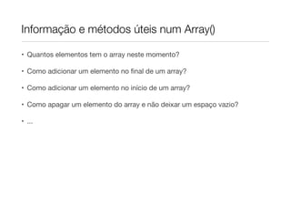 Informação e métodos úteis num Array()

• Quantos elementos tem o array neste momento?

• Como adicionar um elemento no ﬁnal de um array?

• Como adicionar um elemento no início de um array?

• Como apagar um elemento do array e não deixar um espaço vazio?

• ...
 