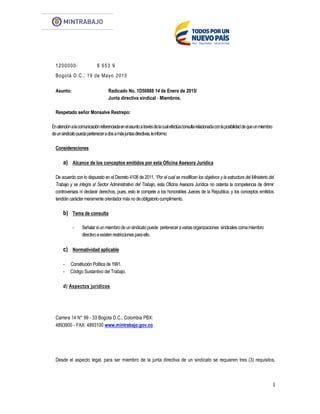 1
1200000- 8 653 9
Bogotá D.C., 19 de Mayo 2015
Asunto: Radicado No. 1D50888 14 de Enero de 2015/
Junta directiva sindical - Miembros.
Respetado señor Monsalve Restrepo:
Enatenciónalacomunicaciónreferenciadaenelasuntoatravésdelacualefectúaconsultarelacionadaconlaposibilidaddequeunmiembro
deunsindicatopuedaperteneceradosamásjuntasdirectivas,leinformo:
Consideraciones
a) Alcance de los conceptos emitidos por esta Oficina Asesora Jurídica
De acuerdo con lo dispuesto en el Decreto 4108 de 2011, “Por el cual se modifican los objetivos y la estructura del Ministerio del
Trabajo y se integra a! Sector Administrativo del Trabajo, esta Oficina Asesora Jurídica no ostenta la competencia de dirimir
controversias ni declarar derechos, pues, esto le compete a los honorables Jueces de la Republica, y los conceptos emitidos
tendráncaráctermeramenteorientadormásnodeobligatoriocumplimiento.
b) Tema de consulta
- Señalarsiunmiembrodeunsindicatopuede perteneceravariasorganizaciones sindicalescomamiembro
directivoaexistenrestriccionesparaello.
c) Normatividad aplicable
- Constitución Política de 1991.
- Código Sustantivo del Trabajo.
d) Aspectos jurídicos
Carrera 14 N° 99 - 33 Bogota D.C., Colombia PBX:
4893900 - FAX: 4893100 www.mintrabajo.gov.co
Desde el aspecto legal, para ser miembro de la junta directiva de un sindicato se requieren tres (3) requisitos,
 