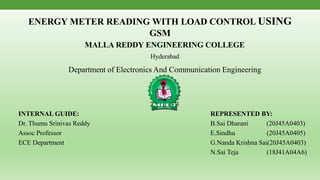 ENERGY METER READING WITH LOAD CONTROL USING
GSM
MALLA REDDY ENGINEERING COLLEGE
Hyderabad
Department of Electronics And Communication Engineering
2022-2023
INTERNAL GUIDE: REPRESENTED BY:
Dr. Thumu Srinivas Reddy B.Sai Dharani (20J45A0403)
Assoc Professor E.Sindhu (20J45A0405)
ECE Department G.Nanda Krishna Sai(20J45A0403)
N.Sai Teja (18J41A04A6)
 