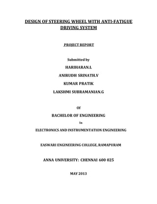 DESIGN OF STEERING WHEEL WITH ANTI-FATIGUE
DRIVING SYSTEM
PROJECT REPORT
Submitted by
HARIHARAN.L
ANIRUDH SRINATH.V
KUMAR PRATIK
LAKSHMI SUBRAMANIAN.G
Of
BACHELOR OF ENGINEERING
In
ELECTRONICS AND INSTRUMENTATION ENGINEERING
EASWARI ENGINEERING COLLEGE, RAMAPURAM
ANNA UNIVERSITY: CHENNAI 600 025
MAY 2013
 