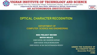DEPARTMENT OF
COMPUTER SCIENCE AND ENGINEERING
MINI PROJECT REVIEW
BATCH NO:A12
20891A0539- MD WASEEM AKRAM
20891A0530- KHAJA MOINUDDIN
20891A0532- M SAI SACHITANANDA REDDY
0
OPTICAL CHARACTER RECOGNITION
UNDER THE GUIDANCE OF
Mr.S KRANTHI REDDY
Associate Professor
(CSE)
 