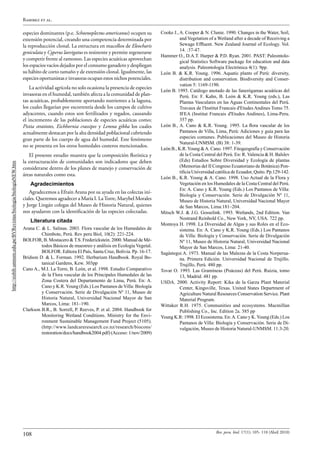 Ramirez et al.

                                                                 especies dominantes (p.e. Schoenoplectus americanus) ocupen su        Cooke J., A. Cooper & N. Clunie. 1990. Changes in the Water, Soil,
                                                                 extensión potencial, creando una competencia determinada por                    and Vegetation of a Wetland after a decade of Receiving a
                                                                 la reproducción clonal. La estructura en macollos de Eleocharis                 Sewage Effluent. New Zealand Journal of Ecology. Vol.
                                                                                                                                                 14. :37-47.
                                                                 geniculata y Cyperus laevigatus es resistente y permite regenerarse
                                                                                                                                       Hammer O., D.A.T. Harper & P.D. Ryan. 2001. PAST: Paleontolo-
                                                                 y competir frente al ramoneo. Las especies acuáticas aprovechan                 gical Statistics Software package for education and data
                                                                 los espacios vacíos dejados por el consumo ganadero y despliegan                analysis. Paleontologia Electrónica 4(1): 9pp.
                                                                 su hábito de corto tamaño y de extensión clonal. Igualmente, las      León B. & K.R. Young. 1996. Aquatic plants of Perú: diversity,
                                                                 especies oportunistas e invasoras ocupan estos nichos potenciales.              distribution and conservation. Biodiversity and Conser-
                                                                                                                                                 vation 5: 1169-1190.
                                                                     La actividad agrícola no solo ocasiona la presencia de especies
                                                                                                                                       León B. 1993. Catálogo anotado de las fanerógamas acuáticas del
                                                                 invasoras en el humedal, también afecta a la comunidad de plan-                 Perú. En: F. Kahn, B. León & K.R. Young (eds.), Las
                                                                 tas acuáticas, probablemente aportando nutrientes a la laguna,                  Plantas Vasculares en las Aguas Continentales del Perú.
                                                                 los cuales llegarían por escorrentía desde los campos de cultivo                Travaux de l'Institut Francais d'Etudes Andines Tomo 75.
                                                                 adyacentes, cuando estos son fertilizados y regados, causando                   IFEA (Institut Francais d'Etudes Andines), Lima-Peru.
                                                                 el incremento de las poblaciones de especies acuáticas como;                    357 pp.
                                                                 Pistia stratiotes, Eichhornia crassipes y Lemna gibba los cuales      León B., A. Cano & K.R. Young. 1995. La flora vascular de los
                                                                 actualmente destacan por la alta densidad poblacional cubriendo                 Pantanos de Villa, Lima, Perú: Adiciones y guía para las
                                                                 gran parte de los cuerpo de agua del humedal. Este fenómeno                     especies comunes. Publicaciones del Museo de Historia
                                                                                                                                                 Natural-UNMSM. (B) 38: 1-39.
                                                                 no se presenta en los otros humedales costeros mencionados.
                                                                                                                                       León B., K.R. Young & A. Cano. 1997. Fitogeografía y Conservación
                                                                    El presente estudio muestra que la composición florística y                  de la Costa Central del Perú. En: R. Valencia & H. Balslev
                                                                 la estructuración de comunidades son indicadores que deben                      (Eds) Estudios Sobre Diversidad y Ecología de plantas
http://sisbib.unmsm.edu.pe/BVRevistas/biologia/biologiaNEW.htm




                                                                 considerarse dentro de los planes de manejo y conservación de                   (Memorias del II Congreso Ecuatoriano de Botánica) Pon-
                                                                                                                                                 tificia Universidad católica de Ecuador, Quito. Pp.129-142.
                                                                 áreas naturales como esta.
                                                                                                                                       León B., K.R. Young & A. Cano. 1998. Uso Actual de la Flora y
                                                                     Agradecimientos                                                             Vegetación en los Humedales de la Costa Central del Perú.
                                                                                                                                                 En: A. Cano y K.R. Young (Eds.) Los Pantanos de Villa:
                                                                    Agradecemos a Efraín Arana por su ayuda en las colectas iní-
                                                                                                                                                 Biología y Conservación. Serie de Divulgación Nº 11,
                                                                 ciales. Queremos agradecer a María I. La Torre, Marybel Morales                 Museo de Historia Natural, Universidad Nacional Mayor
                                                                 y Jorge Lingán colegas del Museo de Historia Natural, quienes                   de San Marcos, Lima:181–204.
                                                                 nos ayudaron con la identificación de las especies colectadas.        Mitsch W.J. & J.G. Gosselink. 1993. Wetlands, 2nd Edition. Van
                                                                                                                                                 Nostrand Reinhold Co., New York, NY, USA. 722 pp.
                                                                    Literatura citada
                                                                                                                                       Montoya H. 1998. La Diversidad de Algas y sus Roles en el Eco-
                                                                 Arana C. & L. Salinas. 2003. Flora vascular de los Humedales de                 sistema. En: A. Cano y K.R. Young (Eds.) Los Pantanos
                                                                          Chimbote, Perú. Rev peru Biol, 10(2): 221-224.                         de Villa: Biología y Conservación. Serie de Divulgación
                                                                 BOLFOR, B. Mostacero & T.S. Frederickstein. 2000. Manual de Mé-                 Nº 11, Museo de Historia Natural, Universidad Nacional
                                                                          todos Básicos de muestreo y análisis en Ecología Vegetal.              Mayor de San Marcos, Lima: 21-40.
                                                                          BOLFOR. Editora El País, Santa Cruz, Bolivia. Pp. 16-17.     Sagástegui A. 1973. Manual de las Malezas de la Costa Norperua-
                                                                 Bridson D. & L. Forman. 1992. Herbarium Handbook. Royal Bo-                     na. Primera Edición. Universidad Nacional de Trujillo.
                                                                          tanical Gardens, Kew. 303pp                                            Trujillo, Perú. 480 pp.
                                                                 Cano A., M.I. La Torre, B. León, et al. 1998. Estudio Comparativo     Tovar O. 1993. Las Gramíneas (Poáceas) del Perú. Ruizia, tomo
                                                                          de la Flora vascular de los Principales Humedales de las               13, Madrid. 481 pp.
                                                                          Zona Costera del Departamento de Lima, Perú. En: A.          USDA. 2000. Activity Report: Kika de la Garza Plant Material
                                                                          Cano y K.R. Young (Eds.) Los Pantanos de Villa: Biología               Center, Kingsville, Texas. United States Department of
                                                                          y Conservación. Serie de Divulgación Nº 11, Museo de                   Agriculture Natural Resources Conservation Service. Plant
                                                                          Historia Natural, Universidad Nacional Mayor de San                    Material Program.
                                                                          Marcos, Lima: 181–190.                                       Wittaker R.H. 1975. Communities and ecosystems. Macmillan
                                                                 Clarkson B.R., B. Sorrell, P. Reeves, P. et al. 2004. Handbook for              Publishing Co., Inc. Edition 2a. 385 pp
                                                                          Monitoring Wetland Conditions. Ministry for the Envi-        Young K.R: 1998. El Ecosistema. En: A. Cano y K. Young (Eds.) Los
                                                                          ronment Sustainable Management Fund Project (5105).                    Pantanos de Villa: Biología y Conservación. Serie de Di-
                                                                          (http://www.landcareresearch.co.nz/research/biocons/                   vulgación, Museo de Historia Natural-UNMSM. 11:3-20.
                                                                          restoration/docs/handbook2004.pdf) (Acceso: 1/nov/2009)




                                                                                                                                                                    Rev. peru. biol. 17(1): 105- 110 (Abril 2010)
                                                                 108
 