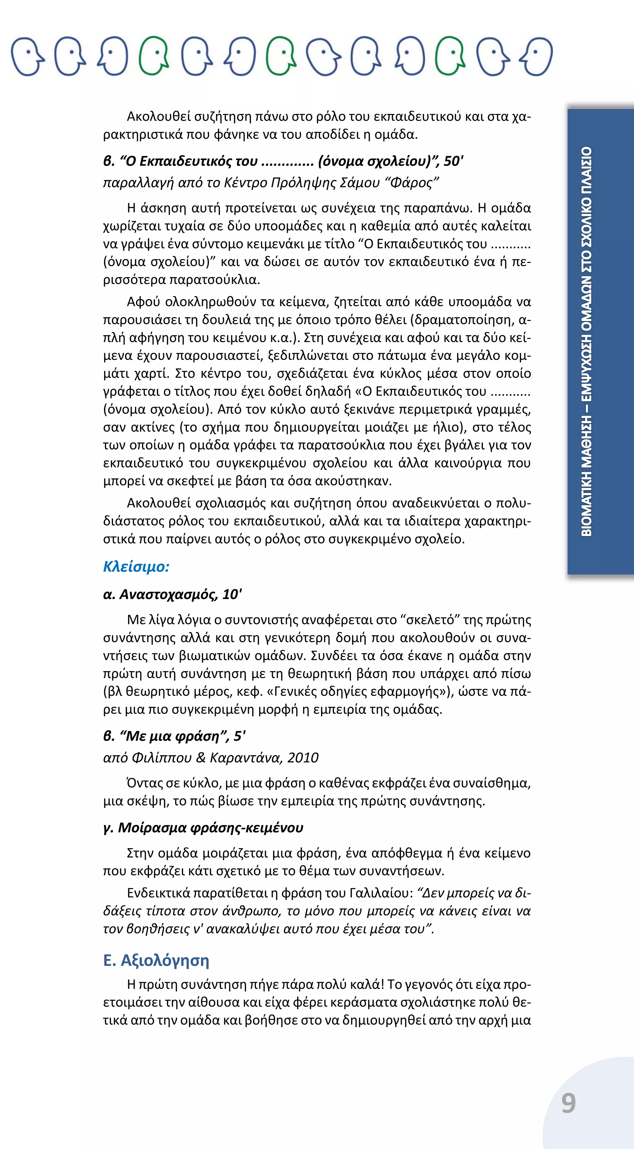 9
Ακολουθεί συζήτηση πάνω στο ρόλο του εκπαιδευτικού και στα χα-
ρακτηριστικά που φάνηκε να του αποδίδει η ομάδα.
β. “Ο Εκπαιδευτικός του ............. (όνομα σχολείου)”, 50'
παραλλαγή από το Κέντρο Πρόληψης Σάμου “Φάρος”
Η άσκηση αυτή προτείνεται ως συνέχεια της παραπάνω. Η ομάδα
χωρίζεται τυχαία σε δύο υποομάδες και η καθεμία από αυτές καλείται
να γράψει ένα σύντομο κειμενάκι με τίτλο “Ο Εκπαιδευτικός του ...........
(όνομα σχολείου)” και να δώσει σε αυτόν τον εκπαιδευτικό ένα ή πε-
ρισσότερα παρατσούκλια.
Αφού ολοκληρωθούν τα κείμενα, ζητείται από κάθε υποομάδα να
παρουσιάσει τη δουλειά της με όποιο τρόπο θέλει (δραματοποίηση, α-
πλή αφήγηση του κειμένου κ.α.). Στη συνέχεια και αφού και τα δύο κεί-
μενα έχουν παρουσιαστεί, ξεδιπλώνεται στο πάτωμα ένα μεγάλο κομ-
μάτι χαρτί. Στο κέντρο του, σχεδιάζεται ένα κύκλος μέσα στον οποίο
γράφεται ο τίτλος που έχει δοθεί δηλαδή «Ο Εκπαιδευτικός του ...........
(όνομα σχολείου). Από τον κύκλο αυτό ξεκινάνε περιμετρικά γραμμές,
σαν ακτίνες (το σχήμα που δημιουργείται μοιάζει με ήλιο), στο τέλος
των οποίων η ομάδα γράφει τα παρατσούκλια που έχει βγάλει για τον
εκπαιδευτικό του συγκεκριμένου σχολείου και άλλα καινούργια που
μπορεί να σκεφτεί με βάση τα όσα ακούστηκαν.
Ακολουθεί σχολιασμός και συζήτηση όπου αναδεικνύεται ο πολυ-
διάστατος ρόλος του εκπαιδευτικού, αλλά και τα ιδιαίτερα χαρακτηρι-
στικά που παίρνει αυτός ο ρόλος στο συγκεκριμένο σχολείο.
Κλείσιμο:
α. Αναστοχασμός, 10'
Με λίγα λόγια ο συντονιστής αναφέρεται στο “σκελετό” της πρώτης
συνάντησης αλλά και στη γενικότερη δομή που ακολουθούν οι συνα-
ντήσεις των βιωματικών ομάδων. Συνδέει τα όσα έκανε η ομάδα στην
πρώτη αυτή συνάντηση με τη θεωρητική βάση που υπάρχει από πίσω
(βλ θεωρητικό μέρος, κεφ. «Γενικές οδηγίες εφαρμογής»), ώστε να πά-
ρει μια πιο συγκεκριμένη μορφή η εμπειρία της ομάδας.
β. “Με μια φράση”, 5'
από Φιλίππου & Καραντάνα, 2010
Όντας σε κύκλο, με μια φράση ο καθένας εκφράζει ένα συναίσθημα,
μια σκέψη, το πώς βίωσε την εμπειρία της πρώτης συνάντησης.
γ. Μοίρασμα φράσης-κειμένου
Στην ομάδα μοιράζεται μια φράση, ένα απόφθεγμα ή ένα κείμενο
που εκφράζει κάτι σχετικό με το θέμα των συναντήσεων.
Ενδεικτικά παρατίθεται η φράση του Γαλιλαίου: “Δεν μπορείς να δι-
δάξεις τίποτα στον άνθρωπο, το μόνο που μπορείς να κάνεις είναι να
τον βοηθήσεις ν' ανακαλύψει αυτό που έχει μέσα του”.
Ε. Αξιολόγηση
Η πρώτη συνάντηση πήγε πάρα πολύ καλά! Το γεγονός ότι είχα προ-
ετοιμάσει την αίθουσα και είχα φέρει κεράσματα σχολιάστηκε πολύ θε-
τικά από την ομάδα και βοήθησε στο να δημιουργηθεί από την αρχή μια
 